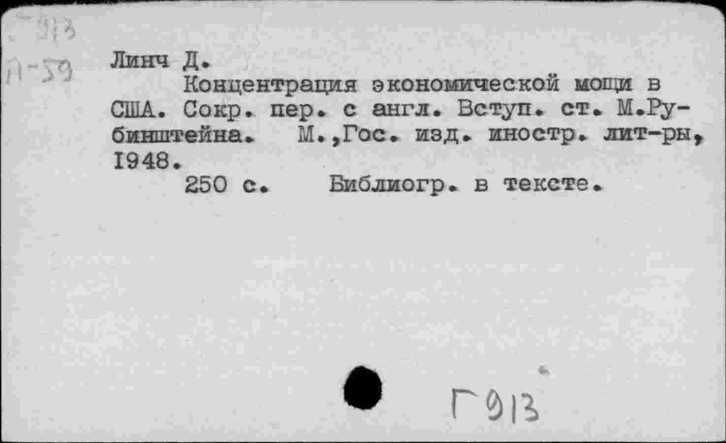 ﻿' *;'А
Линч Д.
Концентрация экономической мощи в США. Сокр. пер. с англ. Вступ. ст. М.Рубинштейна. М.,Гос. изд. иностр, лит-ры, 1948.
250 с. Библиогр. в тексте.
• ГЭ|Ъ